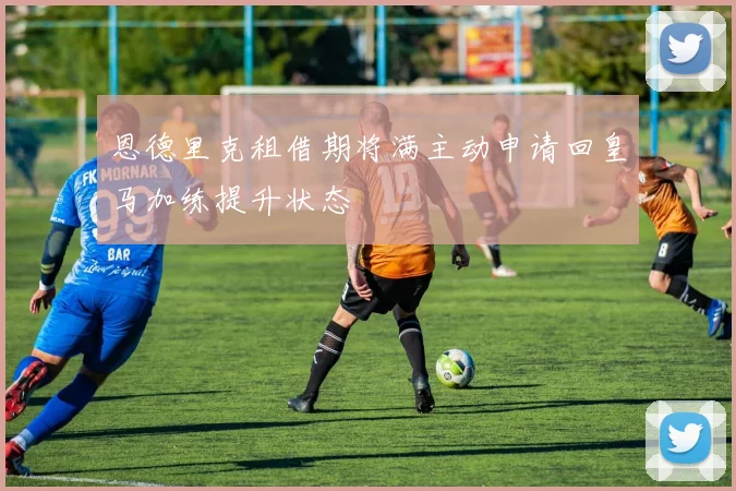 恩德里克租借期将满主动申请回皇马加练提升状态