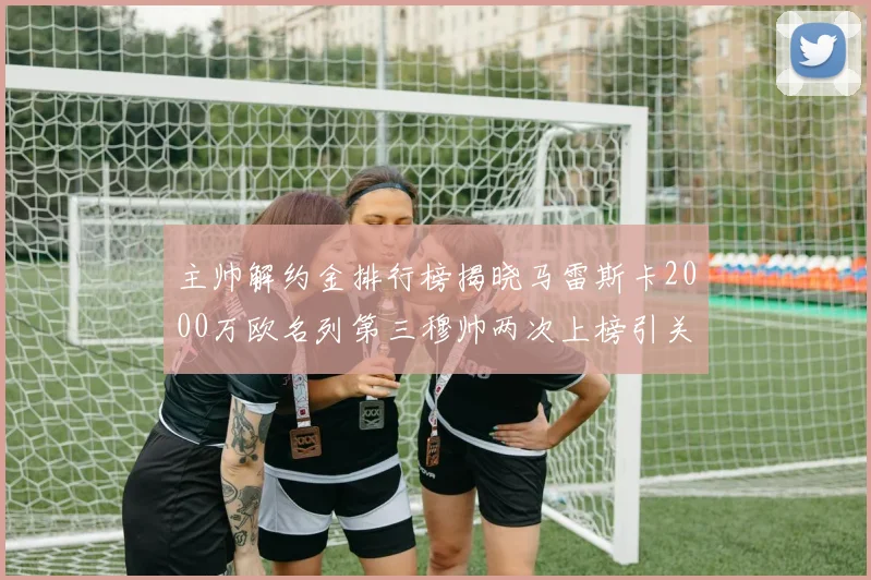 主帅解约金排行榜揭晓马雷斯卡2000万欧名列第三穆帅两次上榜引关注
