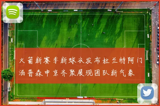 火箭新赛季新球衣发布杜兰特阿门汤普森申京齐聚展现团队新气象