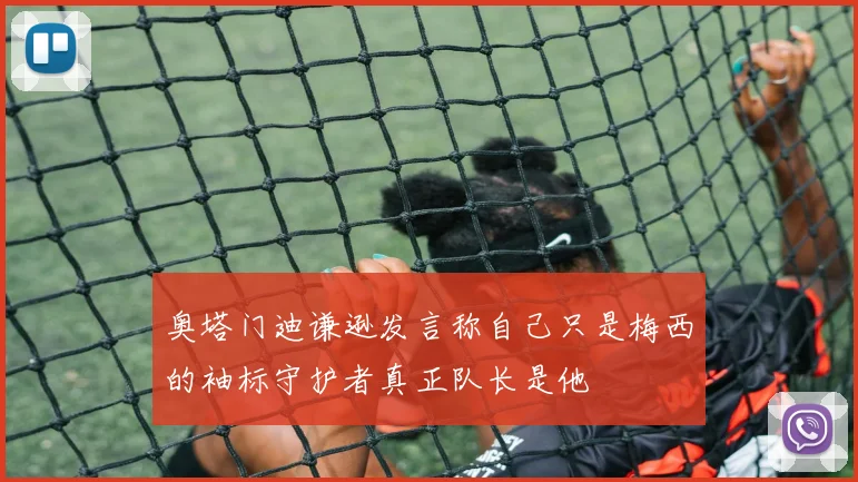 奥塔门迪谦逊发言称自己只是梅西的袖标守护者真正队长是他