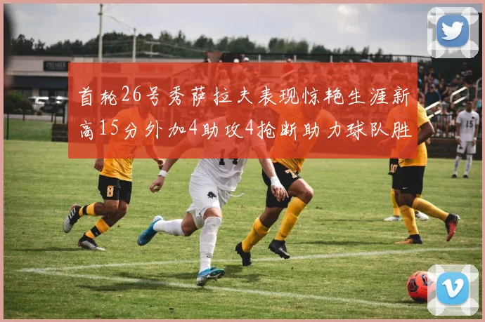 首轮26号秀萨拉夫表现惊艳生涯新高15分外加4助攻4抢断助力球队胜利