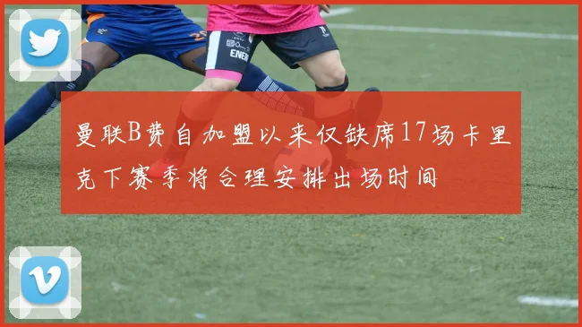 曼联B费自加盟以来仅缺席17场卡里克下赛季将合理安排出场时间