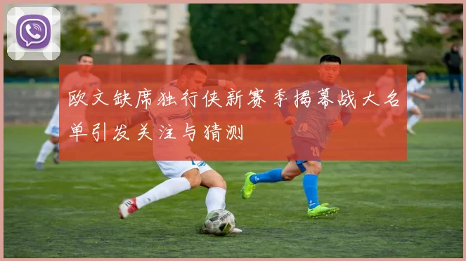 欧文缺席独行侠新赛季揭幕战大名单引发关注与猜测