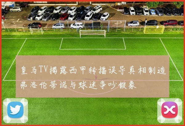 皇马TV揭露西甲转播误导真相制造弗洛伦蒂诺与球迷争吵假象