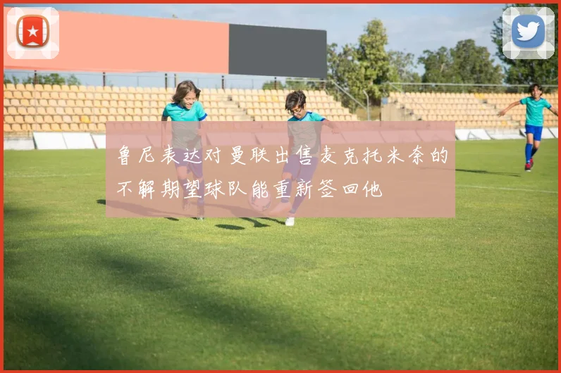 鲁尼表达对曼联出售麦克托米奈的不解期望球队能重新签回他