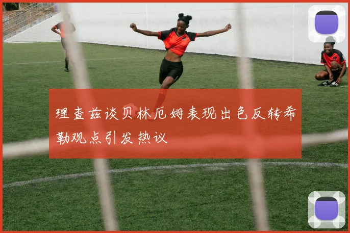理查兹谈贝林厄姆表现出色反转希勒观点引发热议