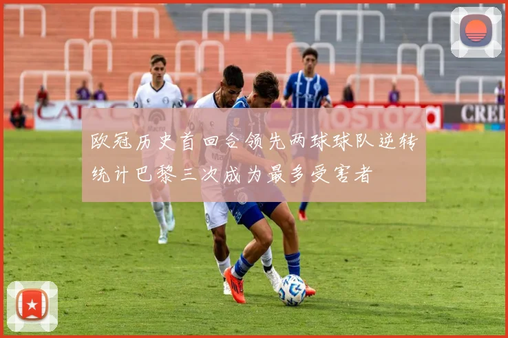 欧冠历史首回合领先两球球队逆转统计巴黎三次成为最多受害者