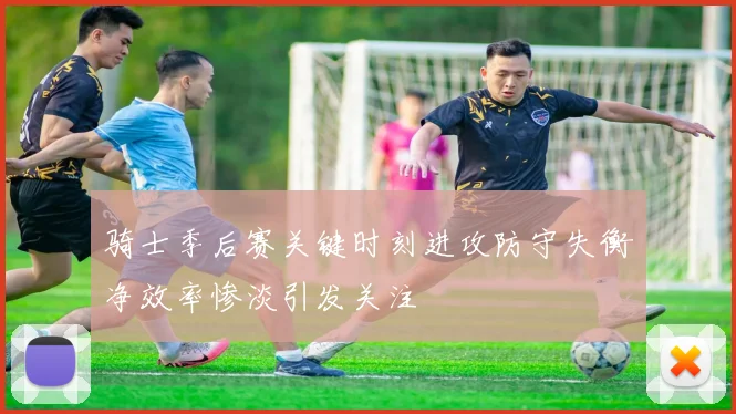 骑士季后赛关键时刻进攻防守失衡净效率惨淡引发关注