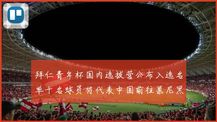 拜仁青年杯国内选拔营公布入选名单十名球员将代表中国前往慕尼黑