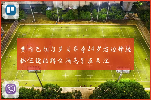 费内巴切与罗马争夺24岁右边锋格林伍德的转会消息引发关注