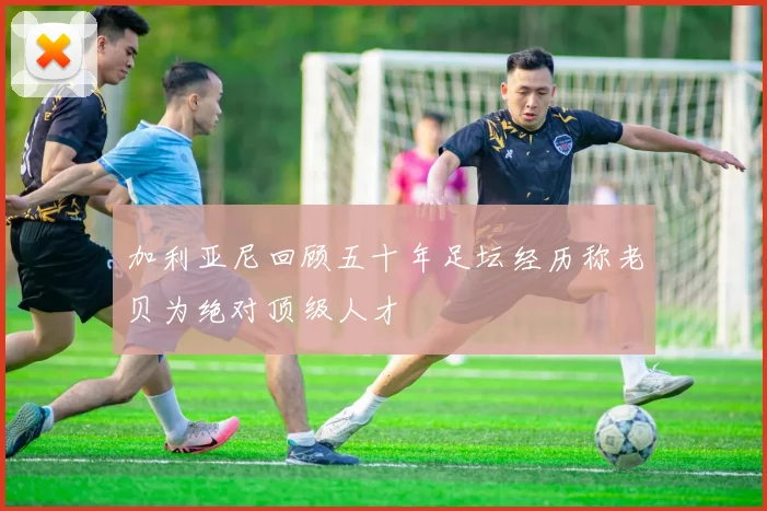 加利亚尼回顾五十年足坛经历称老贝为绝对顶级人才