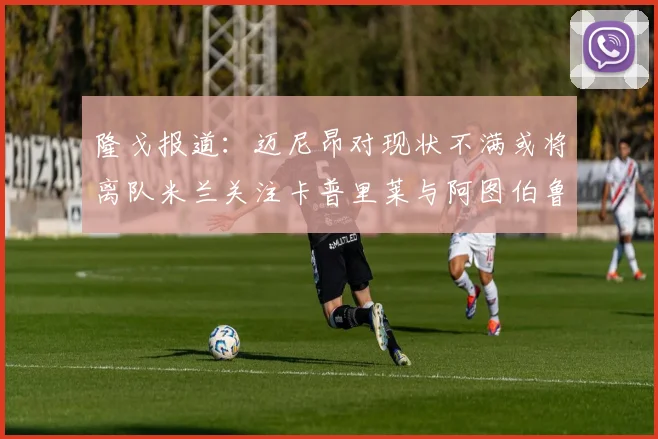 隆戈报道：迈尼昂对现状不满或将离队米兰关注卡普里莱与阿图伯鲁转会动态