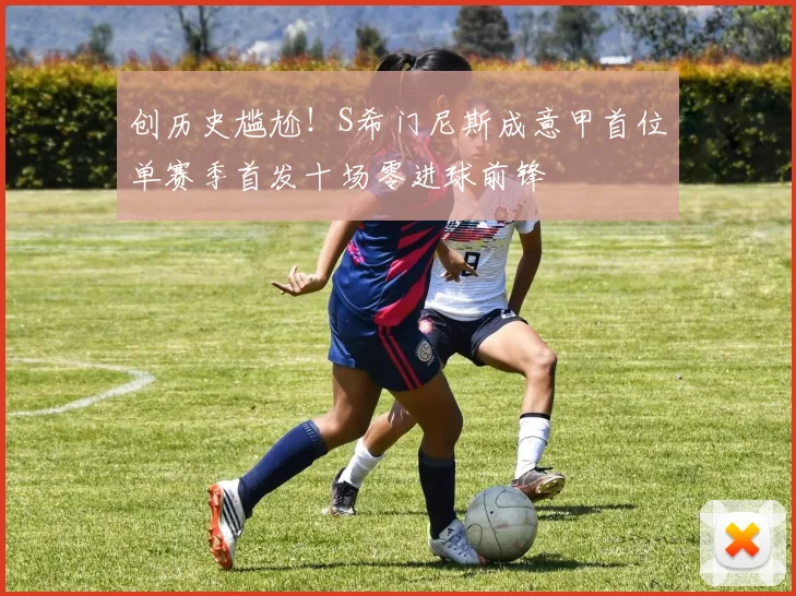 创历史尴尬！S希门尼斯成意甲首位单赛季首发十场零进球前锋