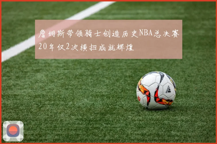 詹姆斯带领骑士创造历史NBA总决赛20年仅2次横扫成就辉煌
