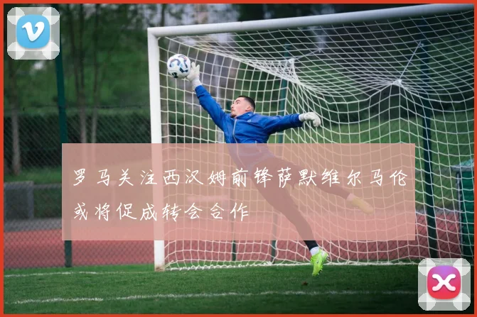 罗马关注西汉姆前锋萨默维尔马伦或将促成转会合作
