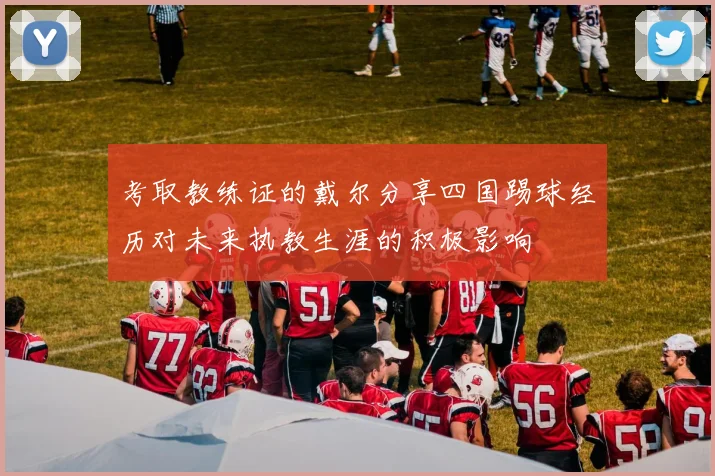 考取教练证的戴尔分享四国踢球经历对未来执教生涯的积极影响