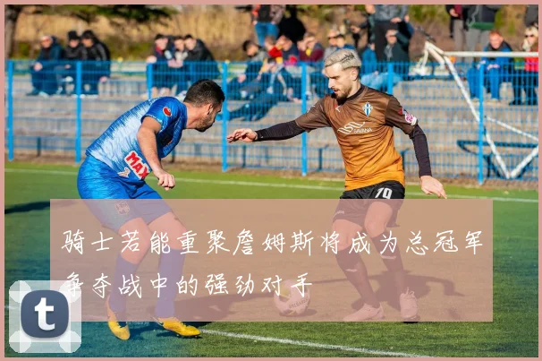 骑士若能重聚詹姆斯将成为总冠军争夺战中的强劲对手