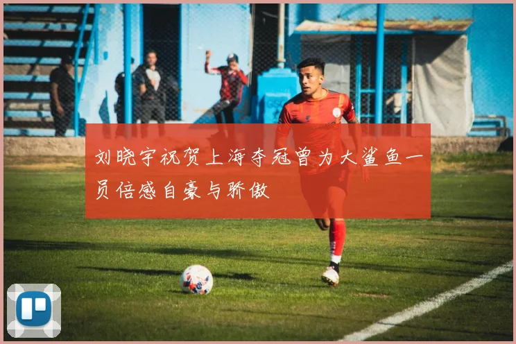 刘晓宇祝贺上海夺冠曾为大鲨鱼一员倍感自豪与骄傲
