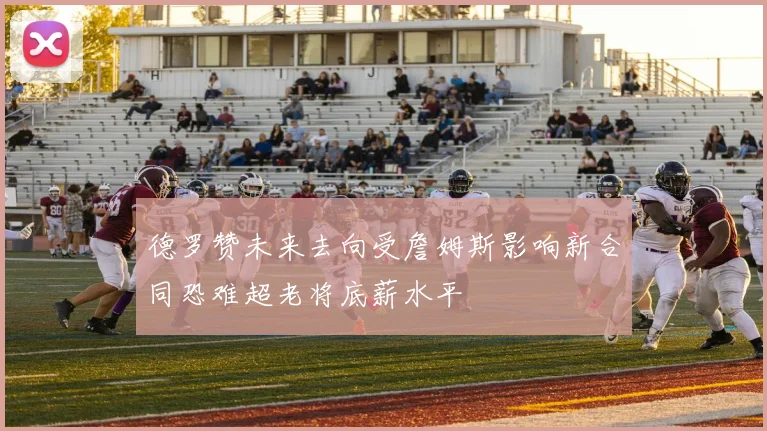 德罗赞未来去向受詹姆斯影响新合同恐难超老将底薪水平