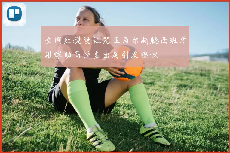 女网红现场诅咒亚马尔断腿西班牙进球助乌拉圭出局引发热议